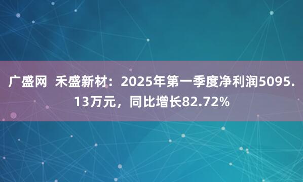 广盛网  禾盛新材：2025年第一季度净利润5095.13万元，同比增长82.72%