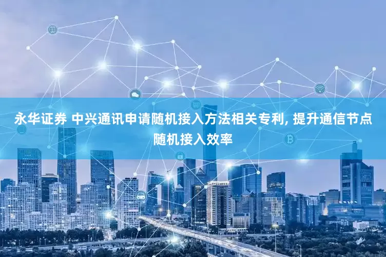 永华证券 中兴通讯申请随机接入方法相关专利, 提升通信节点随机接入效率