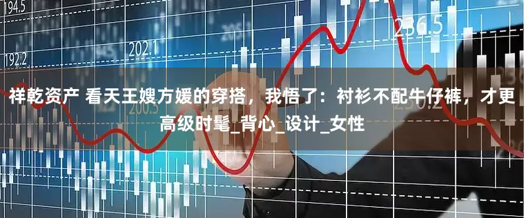 祥乾资产 看天王嫂方媛的穿搭，我悟了：衬衫不配牛仔裤，才更高级时髦_背心_设计_女性