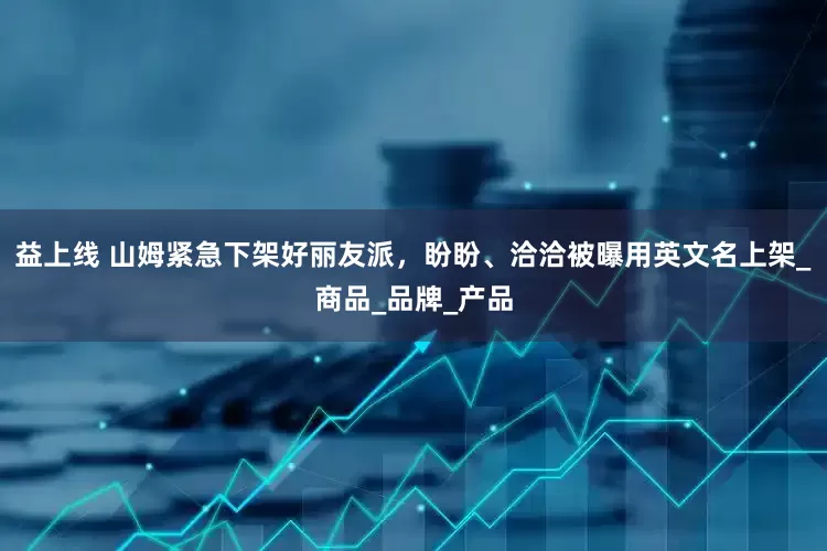 益上线 山姆紧急下架好丽友派，盼盼、洽洽被曝用英文名上架_商品_品牌_产品