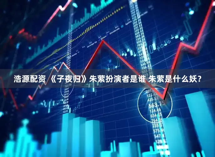 浩源配资 《子夜归》朱萦扮演者是谁 朱萦是什么妖？