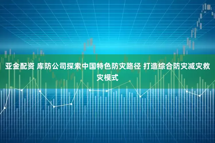 亚金配资 库防公司探索中国特色防灾路径 打造综合防灾减灾救灾模式