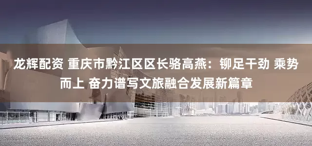龙辉配资 重庆市黔江区区长骆高燕：铆足干劲 乘势而上 奋力谱写文旅融合发展新篇章