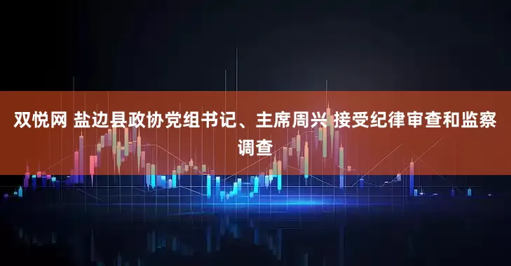双悦网 盐边县政协党组书记、主席周兴 接受纪律审查和监察调查