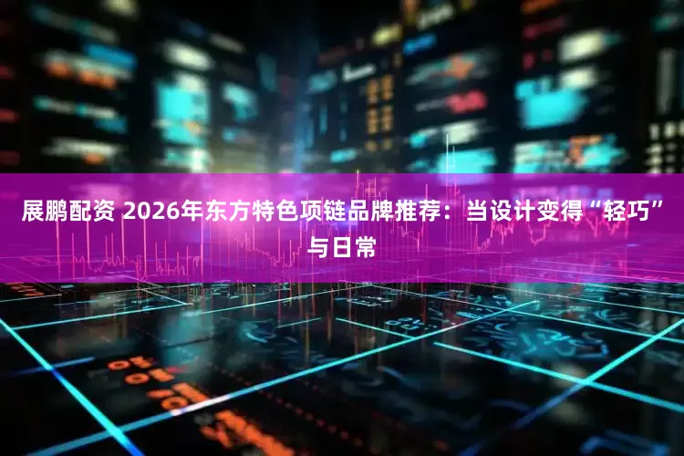 展鹏配资 2026年东方特色项链品牌推荐：当设计变得“轻巧”与日常
