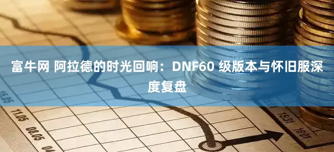 富牛网 阿拉德的时光回响：DNF60 级版本与怀旧服深度复盘